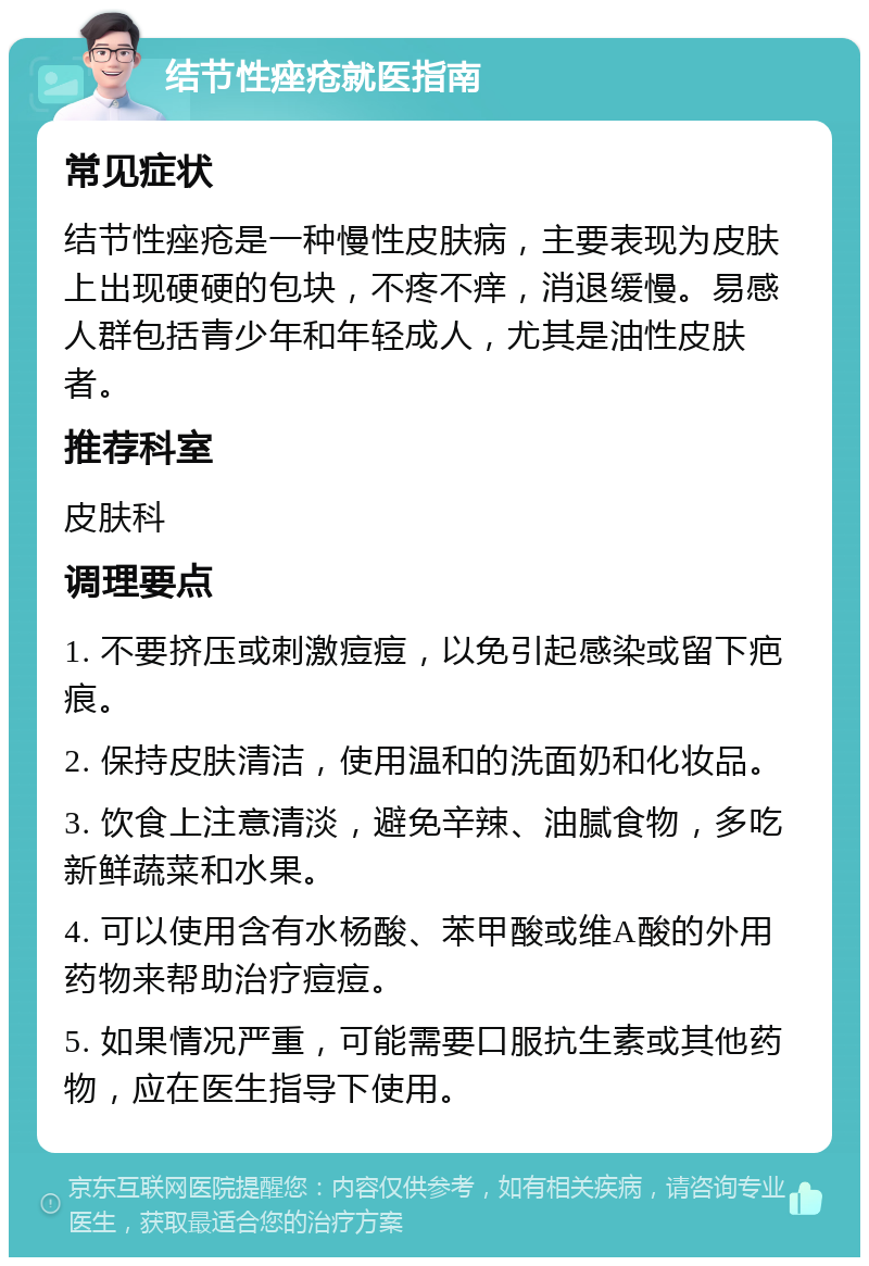 结节性痤疮就医指南 常见症状 结节性痤疮是一种慢性皮肤病，主要表现为皮肤上出现硬硬的包块，不疼不痒，消退缓慢。易感人群包括青少年和年轻成人，尤其是油性皮肤者。 推荐科室 皮肤科 调理要点 1. 不要挤压或刺激痘痘，以免引起感染或留下疤痕。 2. 保持皮肤清洁，使用温和的洗面奶和化妆品。 3. 饮食上注意清淡，避免辛辣、油腻食物，多吃新鲜蔬菜和水果。 4. 可以使用含有水杨酸、苯甲酸或维A酸的外用药物来帮助治疗痘痘。 5. 如果情况严重，可能需要口服抗生素或其他药物，应在医生指导下使用。