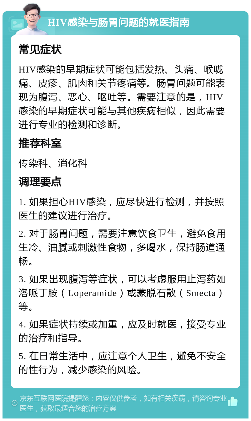 HIV感染与肠胃问题的就医指南 常见症状 HIV感染的早期症状可能包括发热、头痛、喉咙痛、皮疹、肌肉和关节疼痛等。肠胃问题可能表现为腹泻、恶心、呕吐等。需要注意的是，HIV感染的早期症状可能与其他疾病相似，因此需要进行专业的检测和诊断。 推荐科室 传染科、消化科 调理要点 1. 如果担心HIV感染，应尽快进行检测，并按照医生的建议进行治疗。 2. 对于肠胃问题，需要注意饮食卫生，避免食用生冷、油腻或刺激性食物，多喝水，保持肠道通畅。 3. 如果出现腹泻等症状，可以考虑服用止泻药如洛哌丁胺（Loperamide）或蒙脱石散（Smecta）等。 4. 如果症状持续或加重，应及时就医，接受专业的治疗和指导。 5. 在日常生活中，应注意个人卫生，避免不安全的性行为，减少感染的风险。