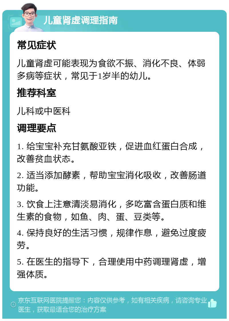 儿童肾虚调理指南 常见症状 儿童肾虚可能表现为食欲不振、消化不良、体弱多病等症状，常见于1岁半的幼儿。 推荐科室 儿科或中医科 调理要点 1. 给宝宝补充甘氨酸亚铁，促进血红蛋白合成，改善贫血状态。 2. 适当添加酵素，帮助宝宝消化吸收，改善肠道功能。 3. 饮食上注意清淡易消化，多吃富含蛋白质和维生素的食物，如鱼、肉、蛋、豆类等。 4. 保持良好的生活习惯，规律作息，避免过度疲劳。 5. 在医生的指导下，合理使用中药调理肾虚，增强体质。