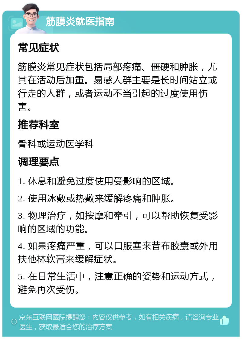 筋膜炎就医指南 常见症状 筋膜炎常见症状包括局部疼痛、僵硬和肿胀，尤其在活动后加重。易感人群主要是长时间站立或行走的人群，或者运动不当引起的过度使用伤害。 推荐科室 骨科或运动医学科 调理要点 1. 休息和避免过度使用受影响的区域。 2. 使用冰敷或热敷来缓解疼痛和肿胀。 3. 物理治疗，如按摩和牵引，可以帮助恢复受影响的区域的功能。 4. 如果疼痛严重，可以口服塞来昔布胶囊或外用扶他林软膏来缓解症状。 5. 在日常生活中，注意正确的姿势和运动方式，避免再次受伤。