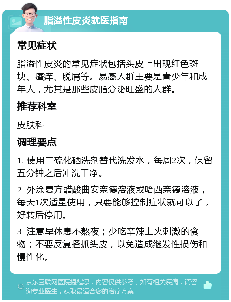 脂溢性皮炎就医指南 常见症状 脂溢性皮炎的常见症状包括头皮上出现红色斑块、瘙痒、脱屑等。易感人群主要是青少年和成年人，尤其是那些皮脂分泌旺盛的人群。 推荐科室 皮肤科 调理要点 1. 使用二硫化硒洗剂替代洗发水，每周2次，保留五分钟之后冲洗干净。 2. 外涂复方醋酸曲安奈德溶液或哈西奈德溶液，每天1次适量使用，只要能够控制症状就可以了，好转后停用。 3. 注意早休息不熬夜；少吃辛辣上火刺激的食物；不要反复搔抓头皮，以免造成继发性损伤和慢性化。