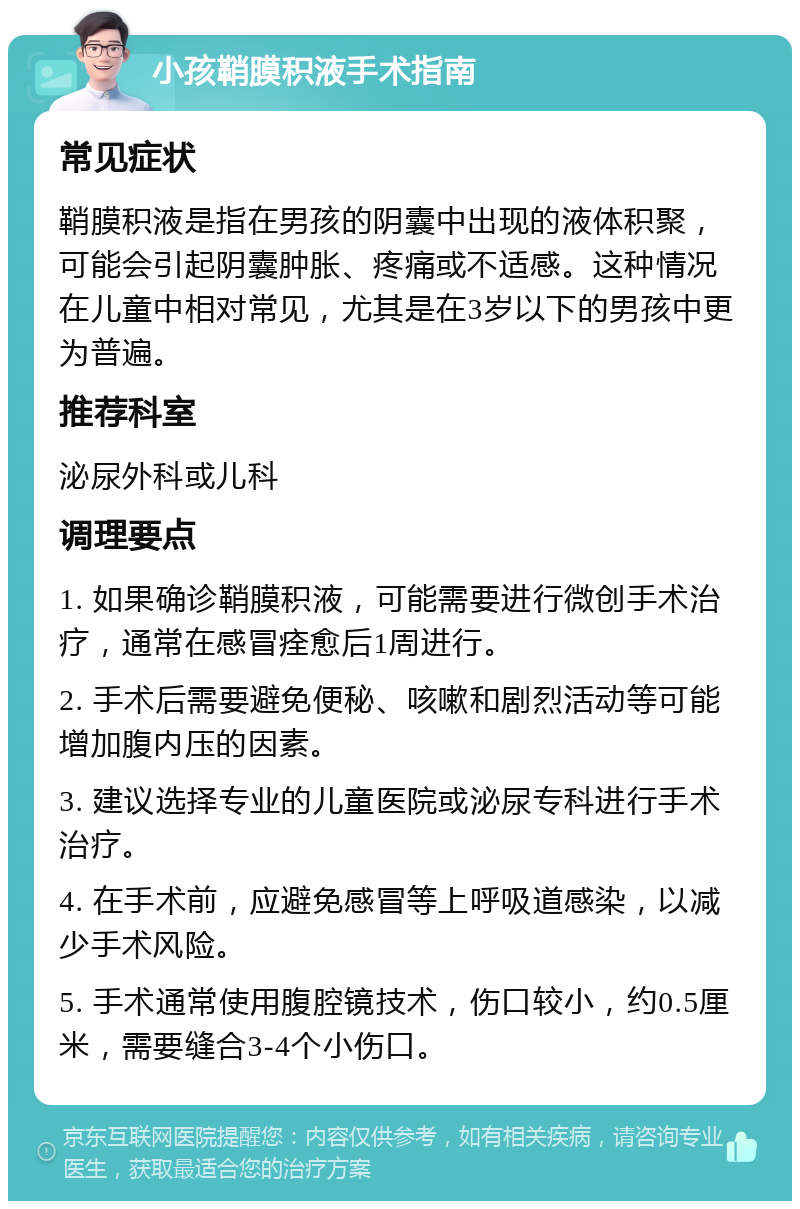 小孩鞘膜积液手术指南 常见症状 鞘膜积液是指在男孩的阴囊中出现的液体积聚，可能会引起阴囊肿胀、疼痛或不适感。这种情况在儿童中相对常见，尤其是在3岁以下的男孩中更为普遍。 推荐科室 泌尿外科或儿科 调理要点 1. 如果确诊鞘膜积液，可能需要进行微创手术治疗，通常在感冒痊愈后1周进行。 2. 手术后需要避免便秘、咳嗽和剧烈活动等可能增加腹内压的因素。 3. 建议选择专业的儿童医院或泌尿专科进行手术治疗。 4. 在手术前，应避免感冒等上呼吸道感染，以减少手术风险。 5. 手术通常使用腹腔镜技术，伤口较小，约0.5厘米，需要缝合3-4个小伤口。