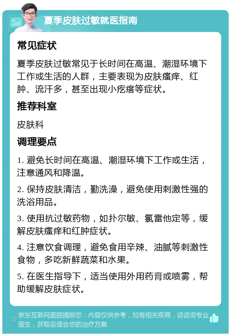 夏季皮肤过敏就医指南 常见症状 夏季皮肤过敏常见于长时间在高温、潮湿环境下工作或生活的人群，主要表现为皮肤瘙痒、红肿、流汗多，甚至出现小疙瘩等症状。 推荐科室 皮肤科 调理要点 1. 避免长时间在高温、潮湿环境下工作或生活，注意通风和降温。 2. 保持皮肤清洁，勤洗澡，避免使用刺激性强的洗浴用品。 3. 使用抗过敏药物，如扑尔敏、氯雷他定等，缓解皮肤瘙痒和红肿症状。 4. 注意饮食调理，避免食用辛辣、油腻等刺激性食物，多吃新鲜蔬菜和水果。 5. 在医生指导下，适当使用外用药膏或喷雾，帮助缓解皮肤症状。