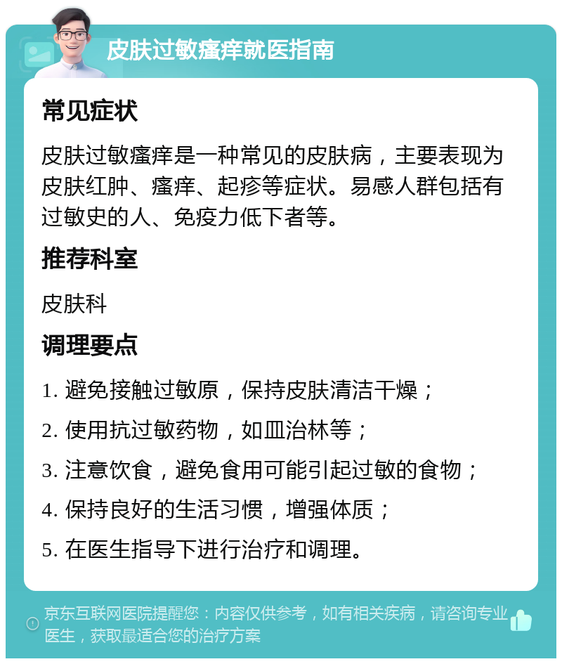 皮肤过敏瘙痒就医指南 常见症状 皮肤过敏瘙痒是一种常见的皮肤病，主要表现为皮肤红肿、瘙痒、起疹等症状。易感人群包括有过敏史的人、免疫力低下者等。 推荐科室 皮肤科 调理要点 1. 避免接触过敏原，保持皮肤清洁干燥； 2. 使用抗过敏药物，如皿治林等； 3. 注意饮食，避免食用可能引起过敏的食物； 4. 保持良好的生活习惯，增强体质； 5. 在医生指导下进行治疗和调理。