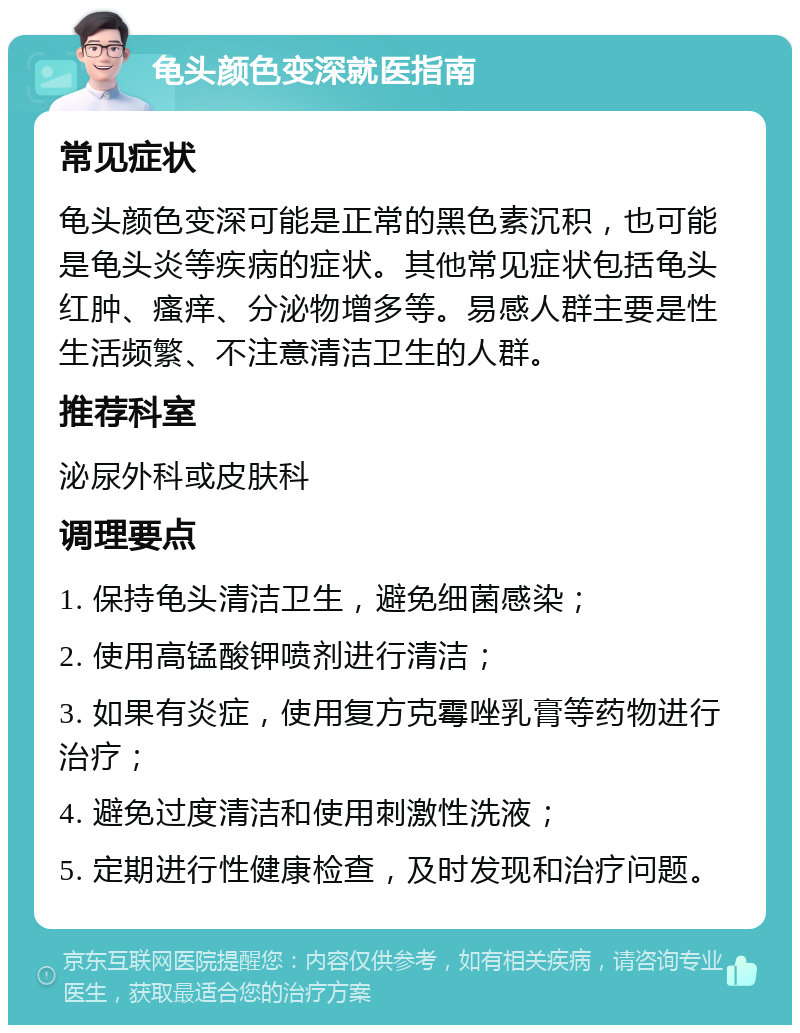 龟头颜色变深就医指南 常见症状 龟头颜色变深可能是正常的黑色素沉积，也可能是龟头炎等疾病的症状。其他常见症状包括龟头红肿、瘙痒、分泌物增多等。易感人群主要是性生活频繁、不注意清洁卫生的人群。 推荐科室 泌尿外科或皮肤科 调理要点 1. 保持龟头清洁卫生，避免细菌感染； 2. 使用高锰酸钾喷剂进行清洁； 3. 如果有炎症，使用复方克霉唑乳膏等药物进行治疗； 4. 避免过度清洁和使用刺激性洗液； 5. 定期进行性健康检查，及时发现和治疗问题。