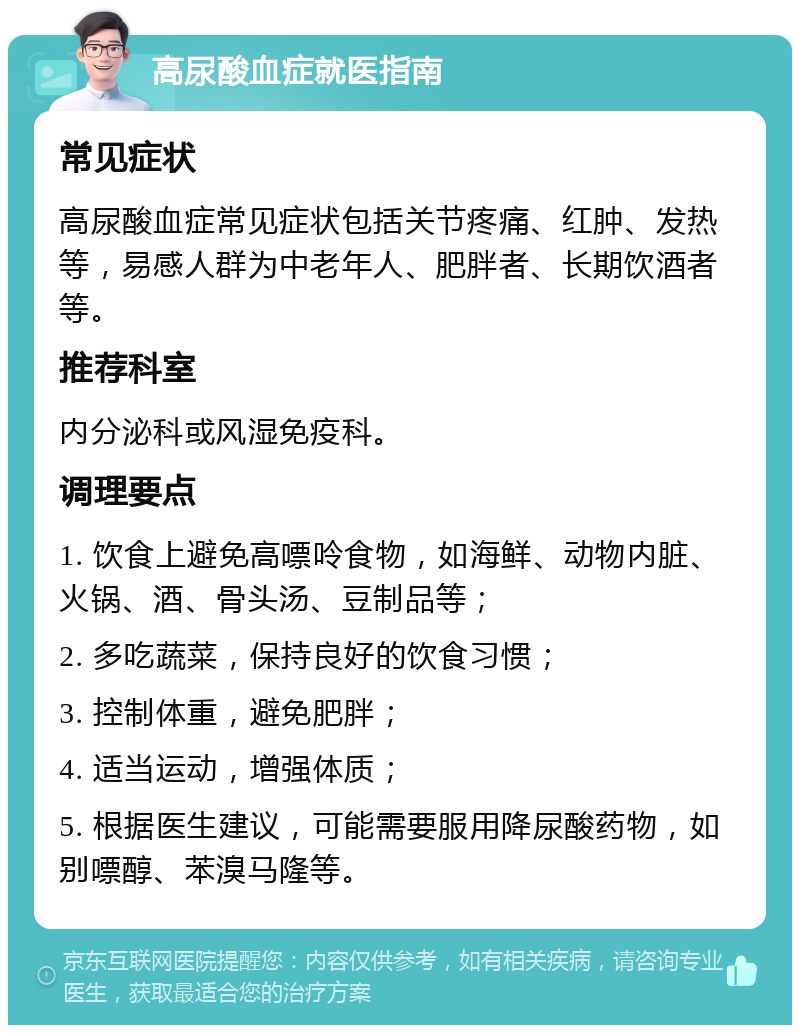 高尿酸血症就医指南 常见症状 高尿酸血症常见症状包括关节疼痛、红肿、发热等，易感人群为中老年人、肥胖者、长期饮酒者等。 推荐科室 内分泌科或风湿免疫科。 调理要点 1. 饮食上避免高嘌呤食物，如海鲜、动物内脏、火锅、酒、骨头汤、豆制品等； 2. 多吃蔬菜，保持良好的饮食习惯； 3. 控制体重，避免肥胖； 4. 适当运动，增强体质； 5. 根据医生建议，可能需要服用降尿酸药物，如别嘌醇、苯溴马隆等。