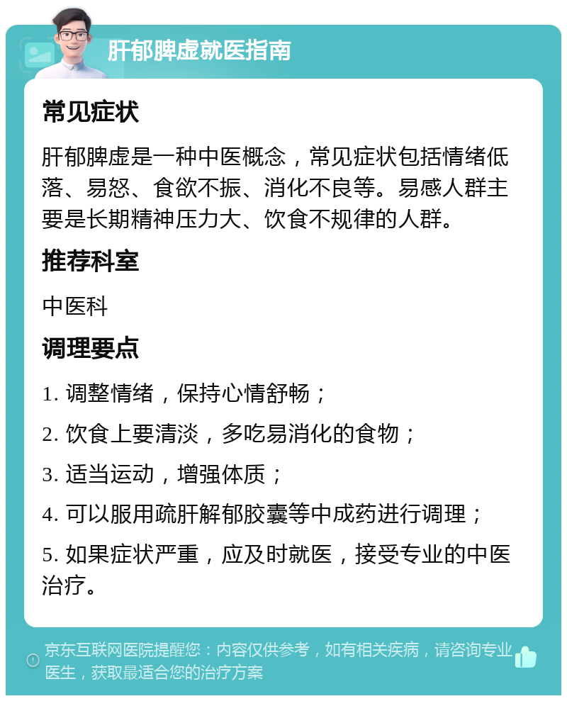 肝郁脾虚就医指南 常见症状 肝郁脾虚是一种中医概念，常见症状包括情绪低落、易怒、食欲不振、消化不良等。易感人群主要是长期精神压力大、饮食不规律的人群。 推荐科室 中医科 调理要点 1. 调整情绪，保持心情舒畅； 2. 饮食上要清淡，多吃易消化的食物； 3. 适当运动，增强体质； 4. 可以服用疏肝解郁胶囊等中成药进行调理； 5. 如果症状严重，应及时就医，接受专业的中医治疗。