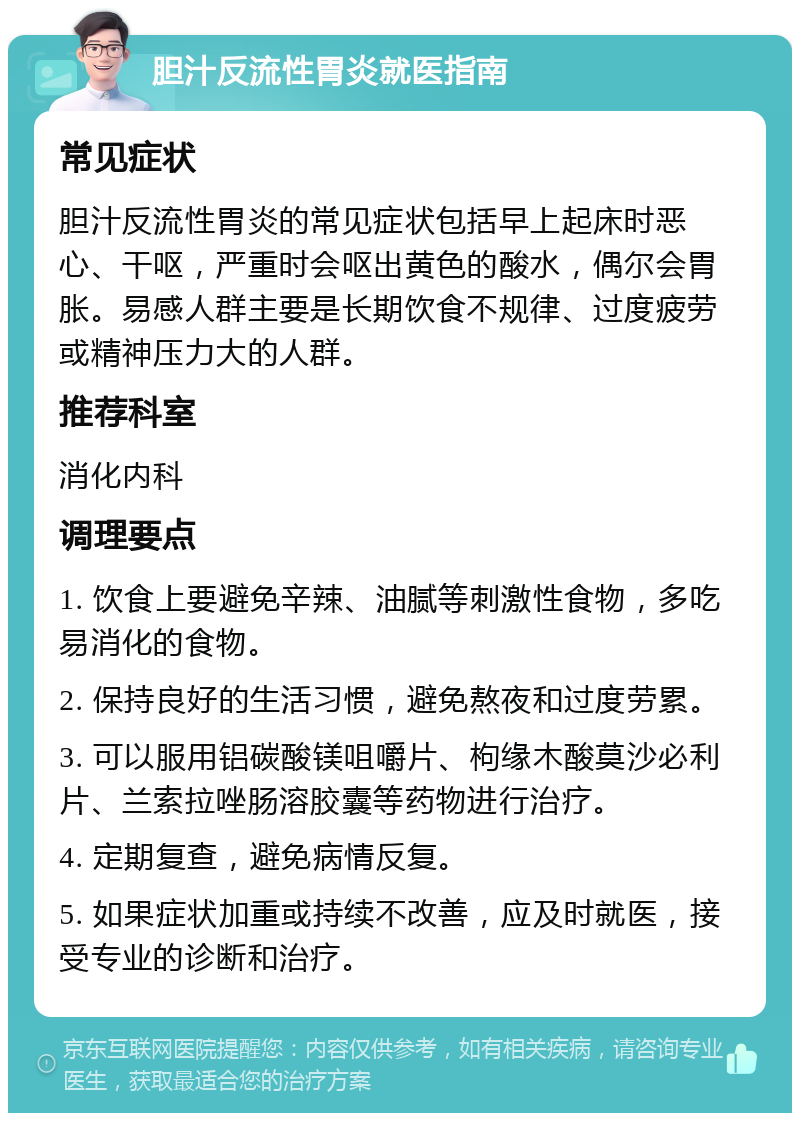 胆汁反流性胃炎就医指南 常见症状 胆汁反流性胃炎的常见症状包括早上起床时恶心、干呕，严重时会呕出黄色的酸水，偶尔会胃胀。易感人群主要是长期饮食不规律、过度疲劳或精神压力大的人群。 推荐科室 消化内科 调理要点 1. 饮食上要避免辛辣、油腻等刺激性食物，多吃易消化的食物。 2. 保持良好的生活习惯，避免熬夜和过度劳累。 3. 可以服用铝碳酸镁咀嚼片、枸缘木酸莫沙必利片、兰索拉唑肠溶胶囊等药物进行治疗。 4. 定期复查，避免病情反复。 5. 如果症状加重或持续不改善，应及时就医，接受专业的诊断和治疗。