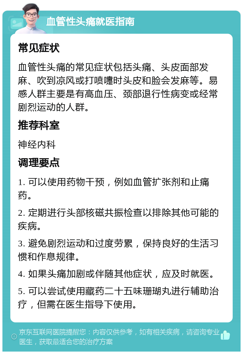 血管性头痛就医指南 常见症状 血管性头痛的常见症状包括头痛、头皮面部发麻、吹到凉风或打喷嚏时头皮和脸会发麻等。易感人群主要是有高血压、颈部退行性病变或经常剧烈运动的人群。 推荐科室 神经内科 调理要点 1. 可以使用药物干预，例如血管扩张剂和止痛药。 2. 定期进行头部核磁共振检查以排除其他可能的疾病。 3. 避免剧烈运动和过度劳累，保持良好的生活习惯和作息规律。 4. 如果头痛加剧或伴随其他症状，应及时就医。 5. 可以尝试使用藏药二十五味珊瑚丸进行辅助治疗，但需在医生指导下使用。