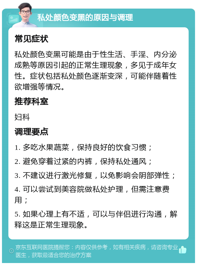 私处颜色变黑的原因与调理 常见症状 私处颜色变黑可能是由于性生活、手淫、内分泌成熟等原因引起的正常生理现象，多见于成年女性。症状包括私处颜色逐渐变深，可能伴随着性欲增强等情况。 推荐科室 妇科 调理要点 1. 多吃水果蔬菜，保持良好的饮食习惯； 2. 避免穿着过紧的内裤，保持私处通风； 3. 不建议进行激光修复，以免影响会阴部弹性； 4. 可以尝试到美容院做私处护理，但需注意费用； 5. 如果心理上有不适，可以与伴侣进行沟通，解释这是正常生理现象。