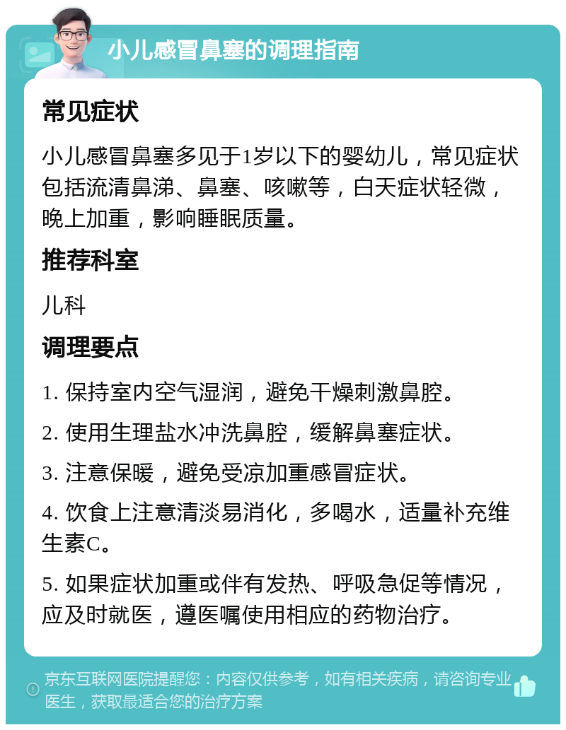 小儿感冒鼻塞的调理指南 常见症状 小儿感冒鼻塞多见于1岁以下的婴幼儿，常见症状包括流清鼻涕、鼻塞、咳嗽等，白天症状轻微，晚上加重，影响睡眠质量。 推荐科室 儿科 调理要点 1. 保持室内空气湿润，避免干燥刺激鼻腔。 2. 使用生理盐水冲洗鼻腔，缓解鼻塞症状。 3. 注意保暖，避免受凉加重感冒症状。 4. 饮食上注意清淡易消化，多喝水，适量补充维生素C。 5. 如果症状加重或伴有发热、呼吸急促等情况，应及时就医，遵医嘱使用相应的药物治疗。