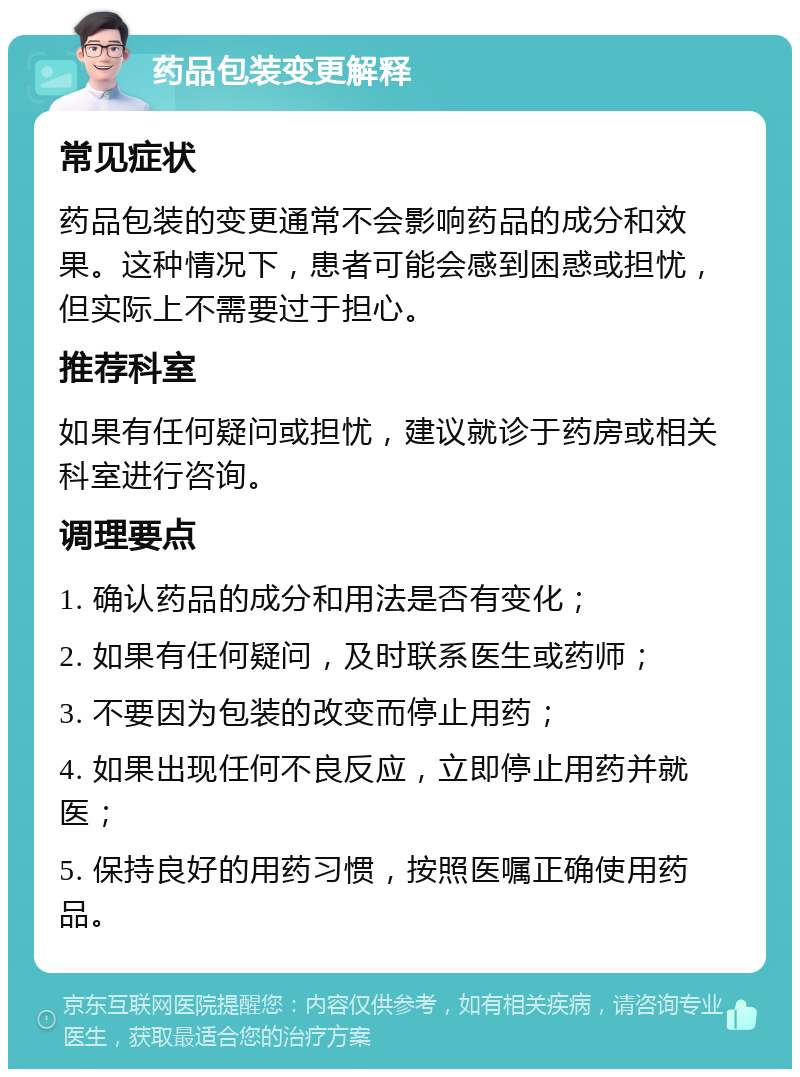 药品包装变更解释 常见症状 药品包装的变更通常不会影响药品的成分和效果。这种情况下，患者可能会感到困惑或担忧，但实际上不需要过于担心。 推荐科室 如果有任何疑问或担忧，建议就诊于药房或相关科室进行咨询。 调理要点 1. 确认药品的成分和用法是否有变化； 2. 如果有任何疑问，及时联系医生或药师； 3. 不要因为包装的改变而停止用药； 4. 如果出现任何不良反应，立即停止用药并就医； 5. 保持良好的用药习惯，按照医嘱正确使用药品。