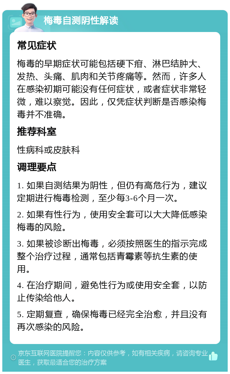 梅毒自测阴性解读 常见症状 梅毒的早期症状可能包括硬下疳、淋巴结肿大、发热、头痛、肌肉和关节疼痛等。然而，许多人在感染初期可能没有任何症状，或者症状非常轻微，难以察觉。因此，仅凭症状判断是否感染梅毒并不准确。 推荐科室 性病科或皮肤科 调理要点 1. 如果自测结果为阴性，但仍有高危行为，建议定期进行梅毒检测，至少每3-6个月一次。 2. 如果有性行为，使用安全套可以大大降低感染梅毒的风险。 3. 如果被诊断出梅毒，必须按照医生的指示完成整个治疗过程，通常包括青霉素等抗生素的使用。 4. 在治疗期间，避免性行为或使用安全套，以防止传染给他人。 5. 定期复查，确保梅毒已经完全治愈，并且没有再次感染的风险。