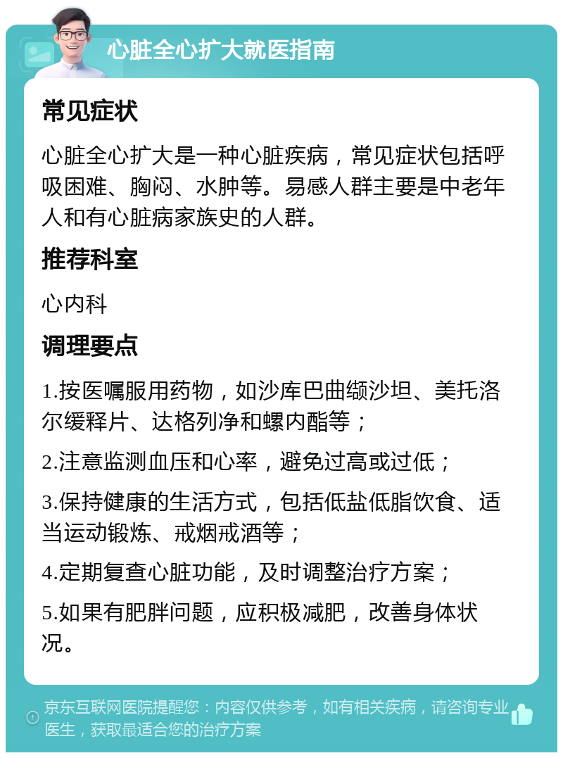 心脏全心扩大就医指南 常见症状 心脏全心扩大是一种心脏疾病，常见症状包括呼吸困难、胸闷、水肿等。易感人群主要是中老年人和有心脏病家族史的人群。 推荐科室 心内科 调理要点 1.按医嘱服用药物，如沙库巴曲缬沙坦、美托洛尔缓释片、达格列净和螺内酯等； 2.注意监测血压和心率，避免过高或过低； 3.保持健康的生活方式，包括低盐低脂饮食、适当运动锻炼、戒烟戒酒等； 4.定期复查心脏功能，及时调整治疗方案； 5.如果有肥胖问题，应积极减肥，改善身体状况。