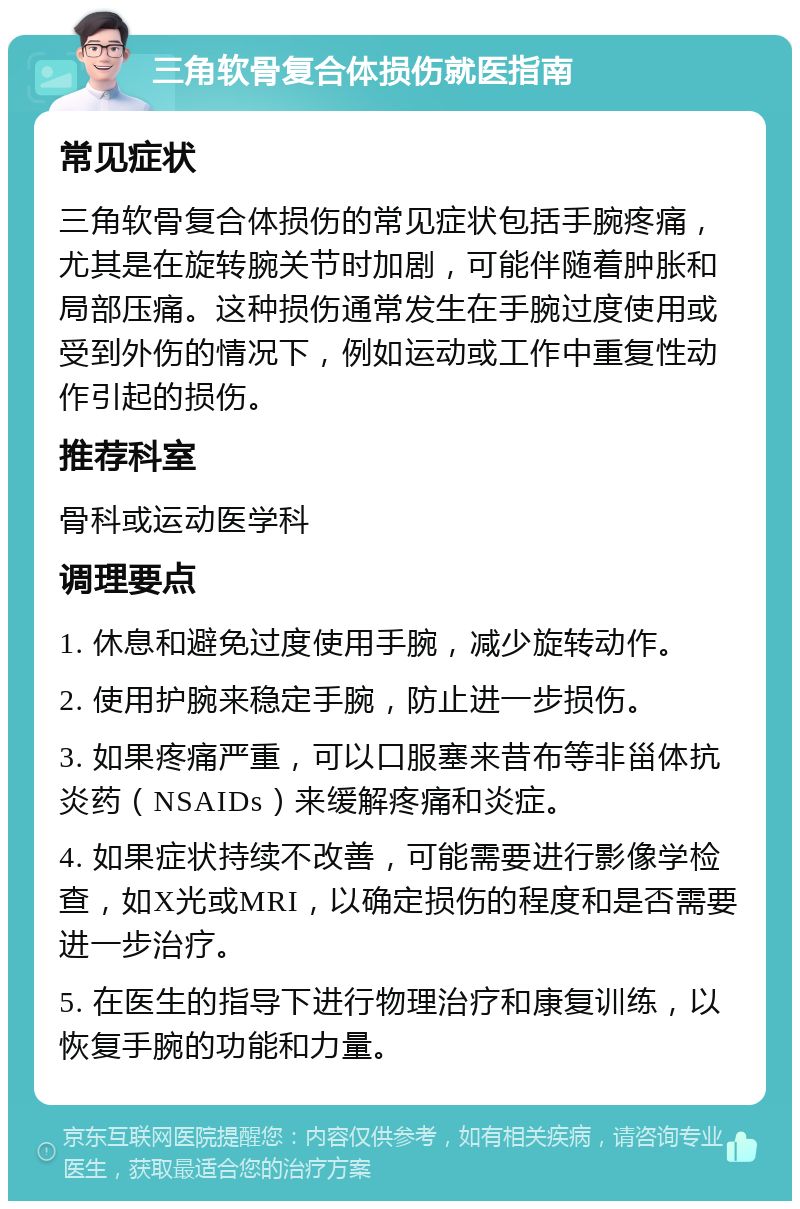 三角软骨复合体损伤就医指南 常见症状 三角软骨复合体损伤的常见症状包括手腕疼痛，尤其是在旋转腕关节时加剧，可能伴随着肿胀和局部压痛。这种损伤通常发生在手腕过度使用或受到外伤的情况下，例如运动或工作中重复性动作引起的损伤。 推荐科室 骨科或运动医学科 调理要点 1. 休息和避免过度使用手腕，减少旋转动作。 2. 使用护腕来稳定手腕，防止进一步损伤。 3. 如果疼痛严重，可以口服塞来昔布等非甾体抗炎药（NSAIDs）来缓解疼痛和炎症。 4. 如果症状持续不改善，可能需要进行影像学检查，如X光或MRI，以确定损伤的程度和是否需要进一步治疗。 5. 在医生的指导下进行物理治疗和康复训练，以恢复手腕的功能和力量。