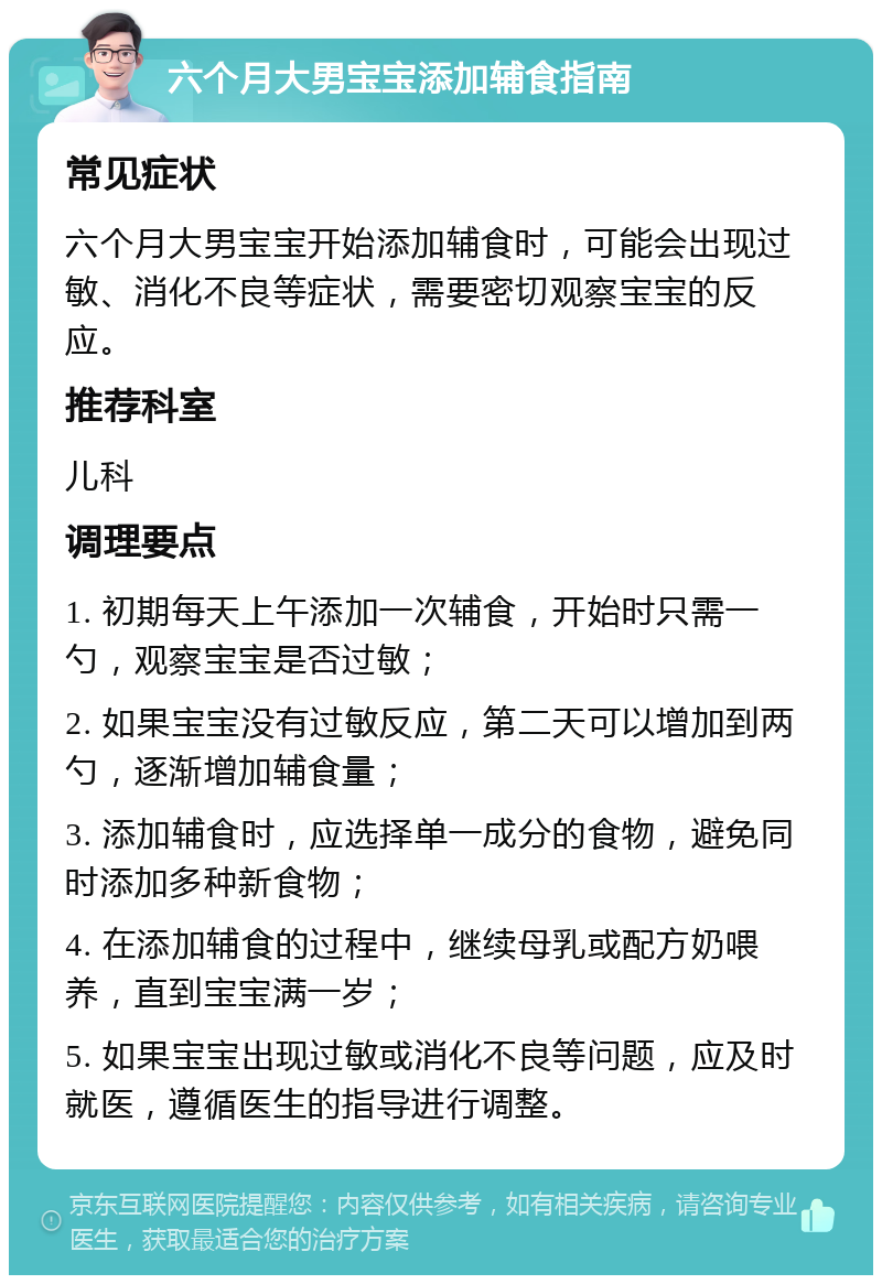 六个月大男宝宝添加辅食指南 常见症状 六个月大男宝宝开始添加辅食时，可能会出现过敏、消化不良等症状，需要密切观察宝宝的反应。 推荐科室 儿科 调理要点 1. 初期每天上午添加一次辅食，开始时只需一勺，观察宝宝是否过敏； 2. 如果宝宝没有过敏反应，第二天可以增加到两勺，逐渐增加辅食量； 3. 添加辅食时，应选择单一成分的食物，避免同时添加多种新食物； 4. 在添加辅食的过程中，继续母乳或配方奶喂养，直到宝宝满一岁； 5. 如果宝宝出现过敏或消化不良等问题，应及时就医，遵循医生的指导进行调整。