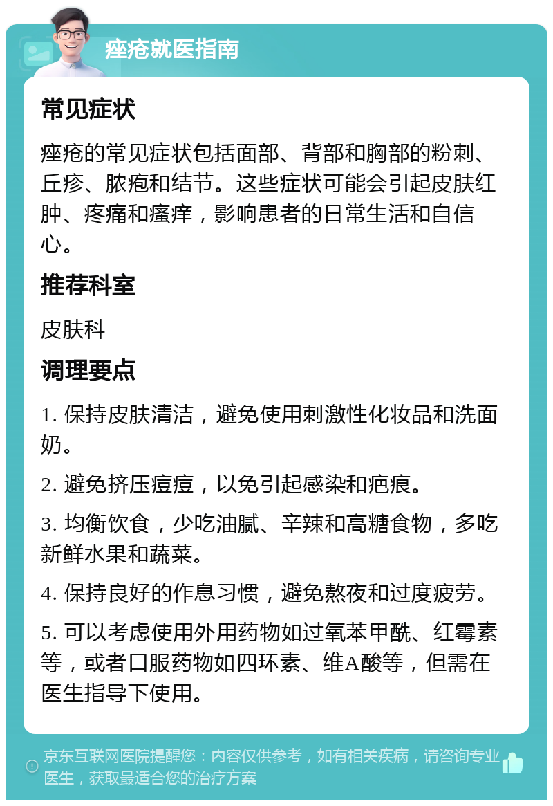 痤疮就医指南 常见症状 痤疮的常见症状包括面部、背部和胸部的粉刺、丘疹、脓疱和结节。这些症状可能会引起皮肤红肿、疼痛和瘙痒，影响患者的日常生活和自信心。 推荐科室 皮肤科 调理要点 1. 保持皮肤清洁，避免使用刺激性化妆品和洗面奶。 2. 避免挤压痘痘，以免引起感染和疤痕。 3. 均衡饮食，少吃油腻、辛辣和高糖食物，多吃新鲜水果和蔬菜。 4. 保持良好的作息习惯，避免熬夜和过度疲劳。 5. 可以考虑使用外用药物如过氧苯甲酰、红霉素等，或者口服药物如四环素、维A酸等，但需在医生指导下使用。