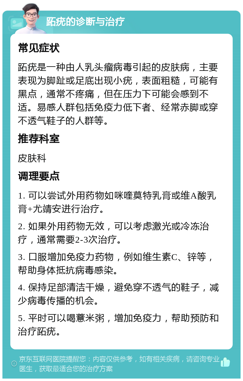 跖疣的诊断与治疗 常见症状 跖疣是一种由人乳头瘤病毒引起的皮肤病，主要表现为脚趾或足底出现小疣，表面粗糙，可能有黑点，通常不疼痛，但在压力下可能会感到不适。易感人群包括免疫力低下者、经常赤脚或穿不透气鞋子的人群等。 推荐科室 皮肤科 调理要点 1. 可以尝试外用药物如咪喹莫特乳膏或维A酸乳膏+尤靖安进行治疗。 2. 如果外用药物无效，可以考虑激光或冷冻治疗，通常需要2-3次治疗。 3. 口服增加免疫力药物，例如维生素C、锌等，帮助身体抵抗病毒感染。 4. 保持足部清洁干燥，避免穿不透气的鞋子，减少病毒传播的机会。 5. 平时可以喝薏米粥，增加免疫力，帮助预防和治疗跖疣。