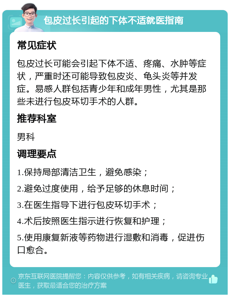 包皮过长引起的下体不适就医指南 常见症状 包皮过长可能会引起下体不适、疼痛、水肿等症状，严重时还可能导致包皮炎、龟头炎等并发症。易感人群包括青少年和成年男性，尤其是那些未进行包皮环切手术的人群。 推荐科室 男科 调理要点 1.保持局部清洁卫生，避免感染； 2.避免过度使用，给予足够的休息时间； 3.在医生指导下进行包皮环切手术； 4.术后按照医生指示进行恢复和护理； 5.使用康复新液等药物进行湿敷和消毒，促进伤口愈合。