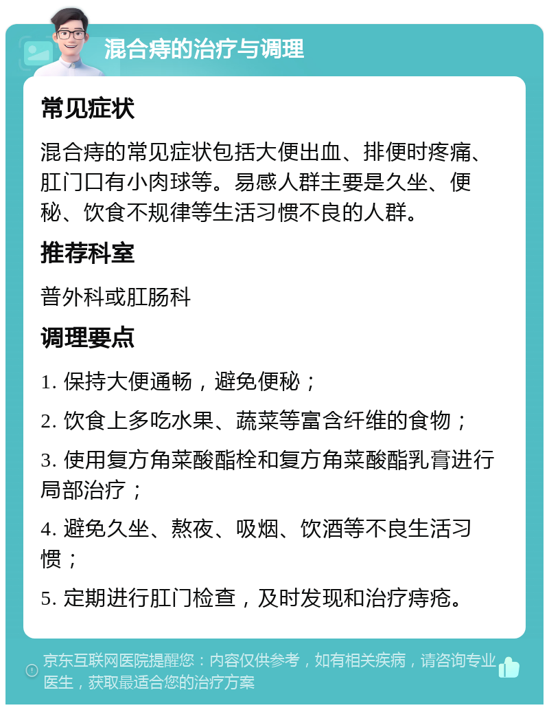 混合痔的治疗与调理 常见症状 混合痔的常见症状包括大便出血、排便时疼痛、肛门口有小肉球等。易感人群主要是久坐、便秘、饮食不规律等生活习惯不良的人群。 推荐科室 普外科或肛肠科 调理要点 1. 保持大便通畅，避免便秘； 2. 饮食上多吃水果、蔬菜等富含纤维的食物； 3. 使用复方角菜酸酯栓和复方角菜酸酯乳膏进行局部治疗； 4. 避免久坐、熬夜、吸烟、饮酒等不良生活习惯； 5. 定期进行肛门检查，及时发现和治疗痔疮。