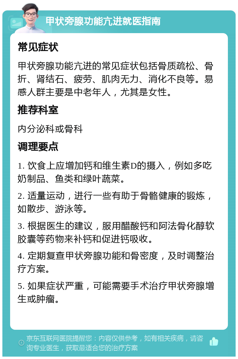 甲状旁腺功能亢进就医指南 常见症状 甲状旁腺功能亢进的常见症状包括骨质疏松、骨折、肾结石、疲劳、肌肉无力、消化不良等。易感人群主要是中老年人，尤其是女性。 推荐科室 内分泌科或骨科 调理要点 1. 饮食上应增加钙和维生素D的摄入，例如多吃奶制品、鱼类和绿叶蔬菜。 2. 适量运动，进行一些有助于骨骼健康的锻炼，如散步、游泳等。 3. 根据医生的建议，服用醋酸钙和阿法骨化醇软胶囊等药物来补钙和促进钙吸收。 4. 定期复查甲状旁腺功能和骨密度，及时调整治疗方案。 5. 如果症状严重，可能需要手术治疗甲状旁腺增生或肿瘤。