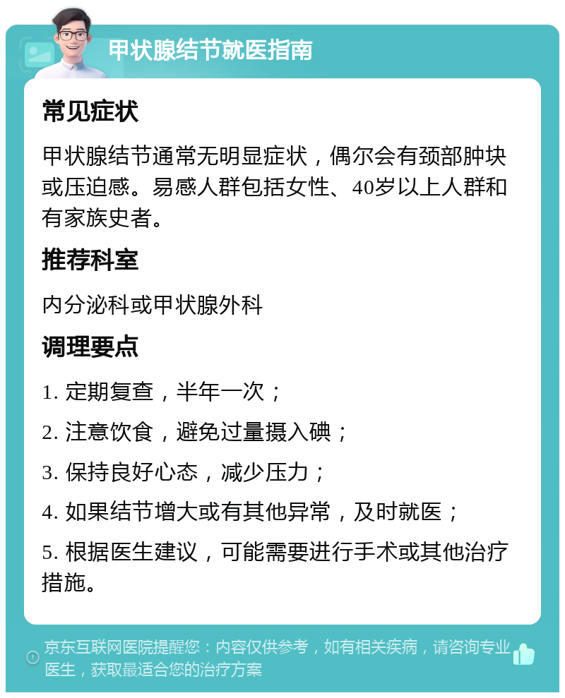 甲状腺结节就医指南 常见症状 甲状腺结节通常无明显症状，偶尔会有颈部肿块或压迫感。易感人群包括女性、40岁以上人群和有家族史者。 推荐科室 内分泌科或甲状腺外科 调理要点 1. 定期复查，半年一次； 2. 注意饮食，避免过量摄入碘； 3. 保持良好心态，减少压力； 4. 如果结节增大或有其他异常，及时就医； 5. 根据医生建议，可能需要进行手术或其他治疗措施。