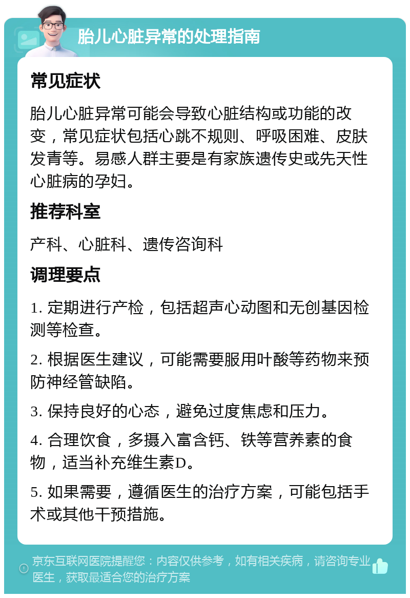 胎儿心脏异常的处理指南 常见症状 胎儿心脏异常可能会导致心脏结构或功能的改变，常见症状包括心跳不规则、呼吸困难、皮肤发青等。易感人群主要是有家族遗传史或先天性心脏病的孕妇。 推荐科室 产科、心脏科、遗传咨询科 调理要点 1. 定期进行产检，包括超声心动图和无创基因检测等检查。 2. 根据医生建议，可能需要服用叶酸等药物来预防神经管缺陷。 3. 保持良好的心态，避免过度焦虑和压力。 4. 合理饮食，多摄入富含钙、铁等营养素的食物，适当补充维生素D。 5. 如果需要，遵循医生的治疗方案，可能包括手术或其他干预措施。