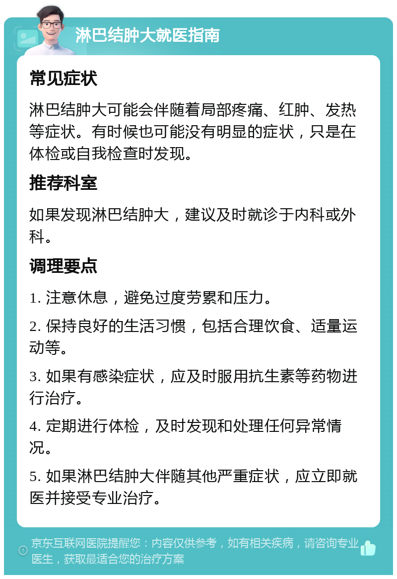 淋巴结肿大就医指南 常见症状 淋巴结肿大可能会伴随着局部疼痛、红肿、发热等症状。有时候也可能没有明显的症状，只是在体检或自我检查时发现。 推荐科室 如果发现淋巴结肿大，建议及时就诊于内科或外科。 调理要点 1. 注意休息，避免过度劳累和压力。 2. 保持良好的生活习惯，包括合理饮食、适量运动等。 3. 如果有感染症状，应及时服用抗生素等药物进行治疗。 4. 定期进行体检，及时发现和处理任何异常情况。 5. 如果淋巴结肿大伴随其他严重症状，应立即就医并接受专业治疗。