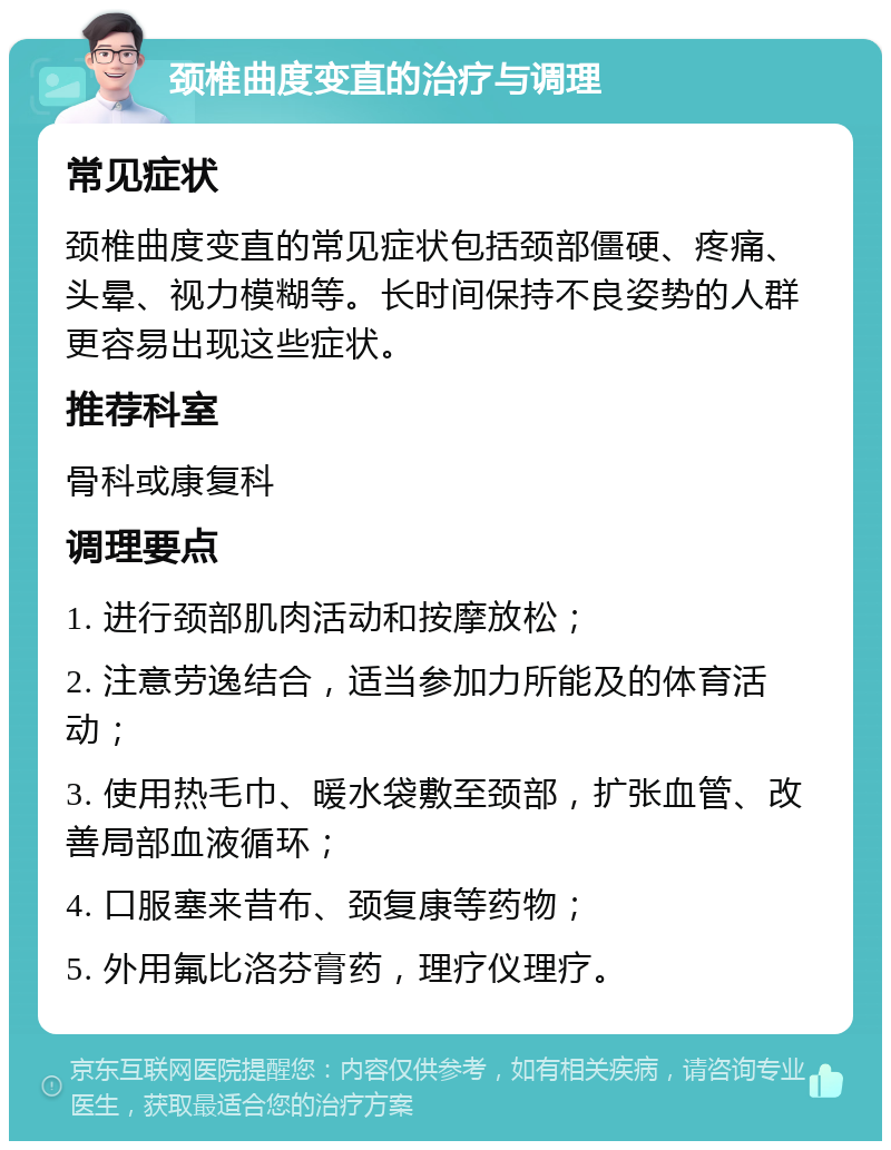 颈椎曲度变直的治疗与调理 常见症状 颈椎曲度变直的常见症状包括颈部僵硬、疼痛、头晕、视力模糊等。长时间保持不良姿势的人群更容易出现这些症状。 推荐科室 骨科或康复科 调理要点 1. 进行颈部肌肉活动和按摩放松； 2. 注意劳逸结合，适当参加力所能及的体育活动； 3. 使用热毛巾、暖水袋敷至颈部，扩张血管、改善局部血液循环； 4. 口服塞来昔布、颈复康等药物； 5. 外用氟比洛芬膏药，理疗仪理疗。