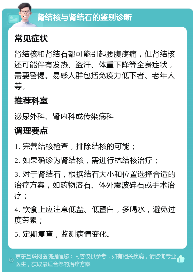 肾结核与肾结石的鉴别诊断 常见症状 肾结核和肾结石都可能引起腰腹疼痛，但肾结核还可能伴有发热、盗汗、体重下降等全身症状，需要警惕。易感人群包括免疫力低下者、老年人等。 推荐科室 泌尿外科、肾内科或传染病科 调理要点 1. 完善结核检查，排除结核的可能； 2. 如果确诊为肾结核，需进行抗结核治疗； 3. 对于肾结石，根据结石大小和位置选择合适的治疗方案，如药物溶石、体外震波碎石或手术治疗； 4. 饮食上应注意低盐、低蛋白，多喝水，避免过度劳累； 5. 定期复查，监测病情变化。