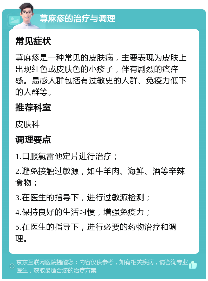 荨麻疹的治疗与调理 常见症状 荨麻疹是一种常见的皮肤病，主要表现为皮肤上出现红色或皮肤色的小疹子，伴有剧烈的瘙痒感。易感人群包括有过敏史的人群、免疫力低下的人群等。 推荐科室 皮肤科 调理要点 1.口服氯雷他定片进行治疗； 2.避免接触过敏源，如牛羊肉、海鲜、酒等辛辣食物； 3.在医生的指导下，进行过敏源检测； 4.保持良好的生活习惯，增强免疫力； 5.在医生的指导下，进行必要的药物治疗和调理。