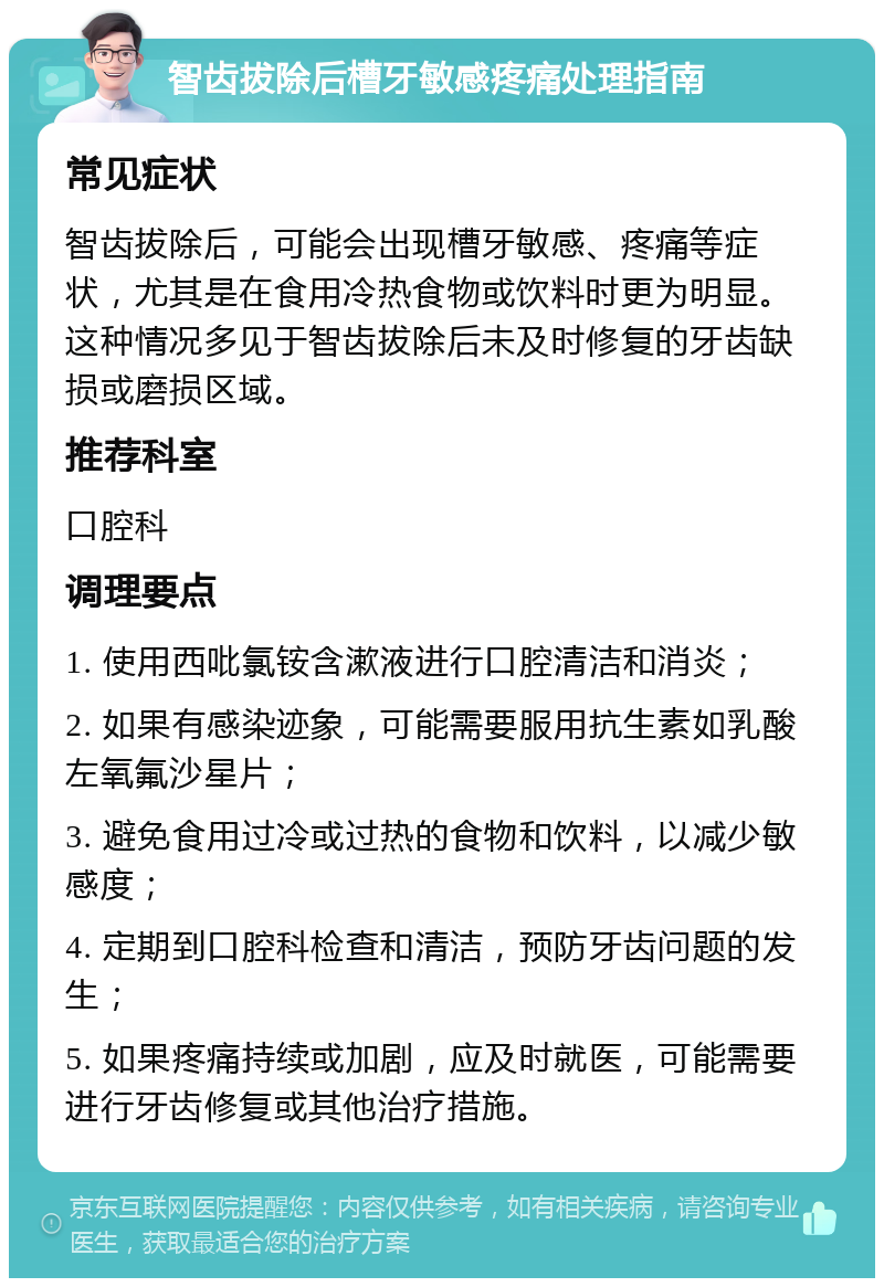 智齿拔除后槽牙敏感疼痛处理指南 常见症状 智齿拔除后，可能会出现槽牙敏感、疼痛等症状，尤其是在食用冷热食物或饮料时更为明显。这种情况多见于智齿拔除后未及时修复的牙齿缺损或磨损区域。 推荐科室 口腔科 调理要点 1. 使用西吡氯铵含漱液进行口腔清洁和消炎； 2. 如果有感染迹象，可能需要服用抗生素如乳酸左氧氟沙星片； 3. 避免食用过冷或过热的食物和饮料，以减少敏感度； 4. 定期到口腔科检查和清洁，预防牙齿问题的发生； 5. 如果疼痛持续或加剧，应及时就医，可能需要进行牙齿修复或其他治疗措施。