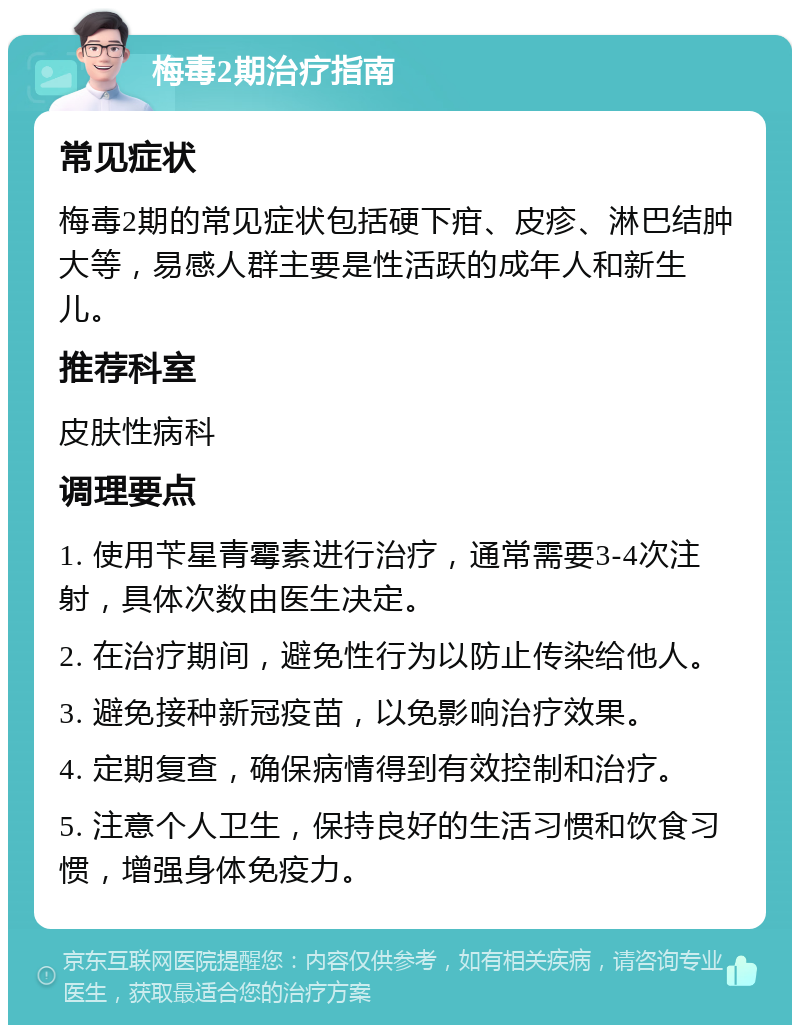 梅毒2期治疗指南 常见症状 梅毒2期的常见症状包括硬下疳、皮疹、淋巴结肿大等，易感人群主要是性活跃的成年人和新生儿。 推荐科室 皮肤性病科 调理要点 1. 使用苄星青霉素进行治疗，通常需要3-4次注射，具体次数由医生决定。 2. 在治疗期间，避免性行为以防止传染给他人。 3. 避免接种新冠疫苗，以免影响治疗效果。 4. 定期复查，确保病情得到有效控制和治疗。 5. 注意个人卫生，保持良好的生活习惯和饮食习惯，增强身体免疫力。