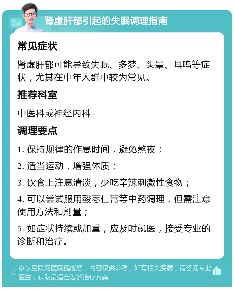 肾虚肝郁引起的失眠调理指南 常见症状 肾虚肝郁可能导致失眠、多梦、头晕、耳鸣等症状，尤其在中年人群中较为常见。 推荐科室 中医科或神经内科 调理要点 1. 保持规律的作息时间，避免熬夜； 2. 适当运动，增强体质； 3. 饮食上注意清淡，少吃辛辣刺激性食物； 4. 可以尝试服用酸枣仁膏等中药调理，但需注意使用方法和剂量； 5. 如症状持续或加重，应及时就医，接受专业的诊断和治疗。