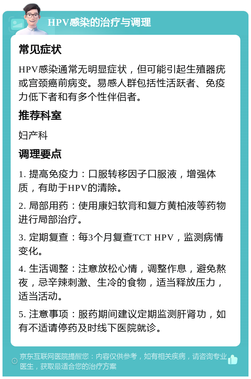 HPV感染的治疗与调理 常见症状 HPV感染通常无明显症状，但可能引起生殖器疣或宫颈癌前病变。易感人群包括性活跃者、免疫力低下者和有多个性伴侣者。 推荐科室 妇产科 调理要点 1. 提高免疫力：口服转移因子口服液，增强体质，有助于HPV的清除。 2. 局部用药：使用康妇软膏和复方黄柏液等药物进行局部治疗。 3. 定期复查：每3个月复查TCT HPV，监测病情变化。 4. 生活调整：注意放松心情，调整作息，避免熬夜，忌辛辣刺激、生冷的食物，适当释放压力，适当活动。 5. 注意事项：服药期间建议定期监测肝肾功，如有不适请停药及时线下医院就诊。