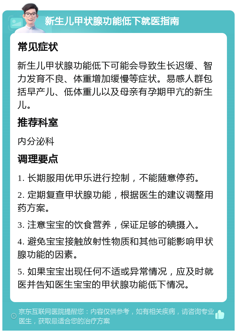 新生儿甲状腺功能低下就医指南 常见症状 新生儿甲状腺功能低下可能会导致生长迟缓、智力发育不良、体重增加缓慢等症状。易感人群包括早产儿、低体重儿以及母亲有孕期甲亢的新生儿。 推荐科室 内分泌科 调理要点 1. 长期服用优甲乐进行控制，不能随意停药。 2. 定期复查甲状腺功能，根据医生的建议调整用药方案。 3. 注意宝宝的饮食营养，保证足够的碘摄入。 4. 避免宝宝接触放射性物质和其他可能影响甲状腺功能的因素。 5. 如果宝宝出现任何不适或异常情况，应及时就医并告知医生宝宝的甲状腺功能低下情况。