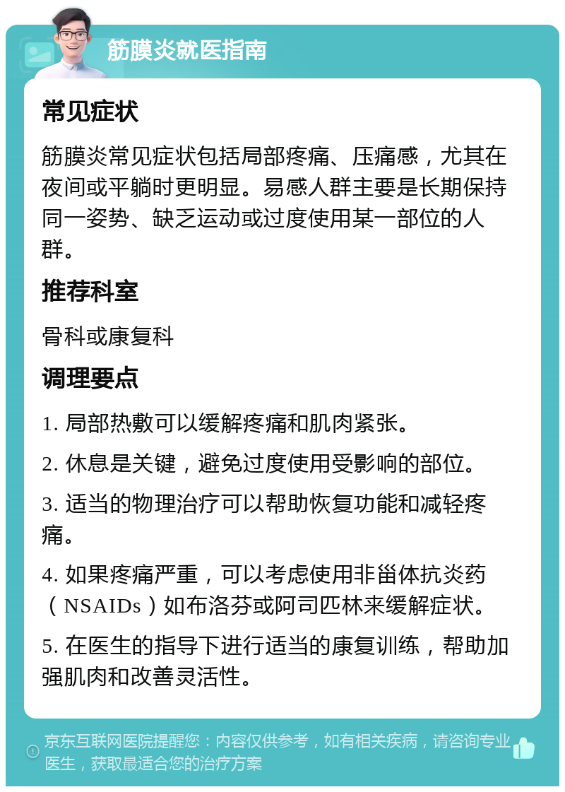 筋膜炎就医指南 常见症状 筋膜炎常见症状包括局部疼痛、压痛感，尤其在夜间或平躺时更明显。易感人群主要是长期保持同一姿势、缺乏运动或过度使用某一部位的人群。 推荐科室 骨科或康复科 调理要点 1. 局部热敷可以缓解疼痛和肌肉紧张。 2. 休息是关键，避免过度使用受影响的部位。 3. 适当的物理治疗可以帮助恢复功能和减轻疼痛。 4. 如果疼痛严重，可以考虑使用非甾体抗炎药（NSAIDs）如布洛芬或阿司匹林来缓解症状。 5. 在医生的指导下进行适当的康复训练，帮助加强肌肉和改善灵活性。