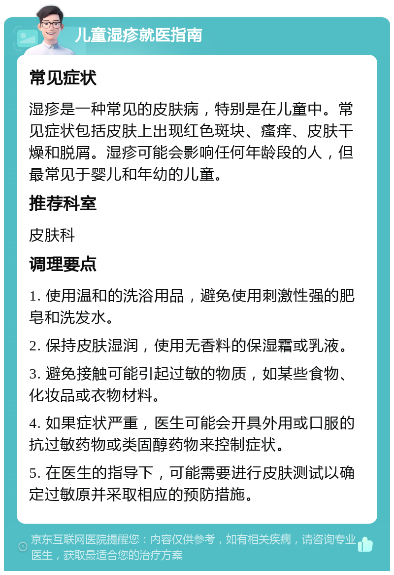 儿童湿疹就医指南 常见症状 湿疹是一种常见的皮肤病，特别是在儿童中。常见症状包括皮肤上出现红色斑块、瘙痒、皮肤干燥和脱屑。湿疹可能会影响任何年龄段的人，但最常见于婴儿和年幼的儿童。 推荐科室 皮肤科 调理要点 1. 使用温和的洗浴用品，避免使用刺激性强的肥皂和洗发水。 2. 保持皮肤湿润，使用无香料的保湿霜或乳液。 3. 避免接触可能引起过敏的物质，如某些食物、化妆品或衣物材料。 4. 如果症状严重，医生可能会开具外用或口服的抗过敏药物或类固醇药物来控制症状。 5. 在医生的指导下，可能需要进行皮肤测试以确定过敏原并采取相应的预防措施。