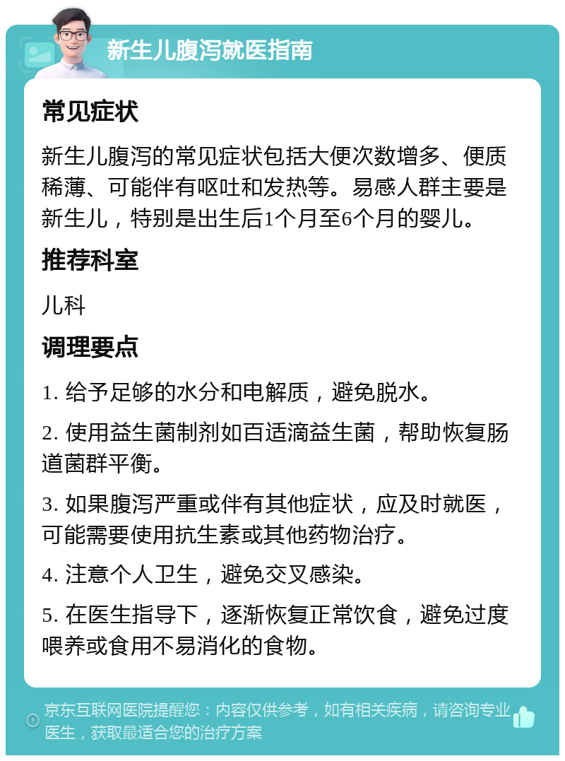 新生儿腹泻就医指南 常见症状 新生儿腹泻的常见症状包括大便次数增多、便质稀薄、可能伴有呕吐和发热等。易感人群主要是新生儿，特别是出生后1个月至6个月的婴儿。 推荐科室 儿科 调理要点 1. 给予足够的水分和电解质，避免脱水。 2. 使用益生菌制剂如百适滴益生菌，帮助恢复肠道菌群平衡。 3. 如果腹泻严重或伴有其他症状，应及时就医，可能需要使用抗生素或其他药物治疗。 4. 注意个人卫生，避免交叉感染。 5. 在医生指导下，逐渐恢复正常饮食，避免过度喂养或食用不易消化的食物。