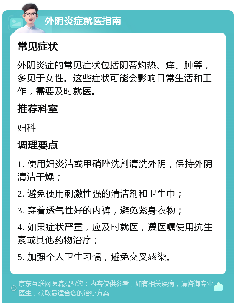 外阴炎症就医指南 常见症状 外阴炎症的常见症状包括阴蒂灼热、痒、肿等，多见于女性。这些症状可能会影响日常生活和工作，需要及时就医。 推荐科室 妇科 调理要点 1. 使用妇炎洁或甲硝唑洗剂清洗外阴，保持外阴清洁干燥； 2. 避免使用刺激性强的清洁剂和卫生巾； 3. 穿着透气性好的内裤，避免紧身衣物； 4. 如果症状严重，应及时就医，遵医嘱使用抗生素或其他药物治疗； 5. 加强个人卫生习惯，避免交叉感染。