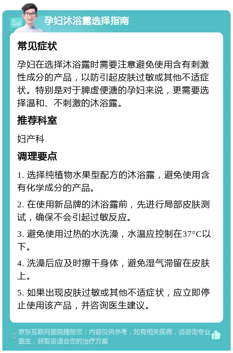 孕妇沐浴露选择指南 常见症状 孕妇在选择沐浴露时需要注意避免使用含有刺激性成分的产品，以防引起皮肤过敏或其他不适症状。特别是对于脾虚便溏的孕妇来说，更需要选择温和、不刺激的沐浴露。 推荐科室 妇产科 调理要点 1. 选择纯植物水果型配方的沐浴露，避免使用含有化学成分的产品。 2. 在使用新品牌的沐浴露前，先进行局部皮肤测试，确保不会引起过敏反应。 3. 避免使用过热的水洗澡，水温应控制在37°C以下。 4. 洗澡后应及时擦干身体，避免湿气滞留在皮肤上。 5. 如果出现皮肤过敏或其他不适症状，应立即停止使用该产品，并咨询医生建议。