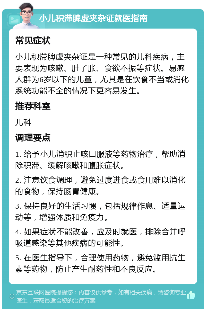 小儿积滞脾虚夹杂证就医指南 常见症状 小儿积滞脾虚夹杂证是一种常见的儿科疾病，主要表现为咳嗽、肚子胀、食欲不振等症状。易感人群为6岁以下的儿童，尤其是在饮食不当或消化系统功能不全的情况下更容易发生。 推荐科室 儿科 调理要点 1. 给予小儿消积止咳口服液等药物治疗，帮助消除积滞、缓解咳嗽和腹胀症状。 2. 注意饮食调理，避免过度进食或食用难以消化的食物，保持肠胃健康。 3. 保持良好的生活习惯，包括规律作息、适量运动等，增强体质和免疫力。 4. 如果症状不能改善，应及时就医，排除合并呼吸道感染等其他疾病的可能性。 5. 在医生指导下，合理使用药物，避免滥用抗生素等药物，防止产生耐药性和不良反应。