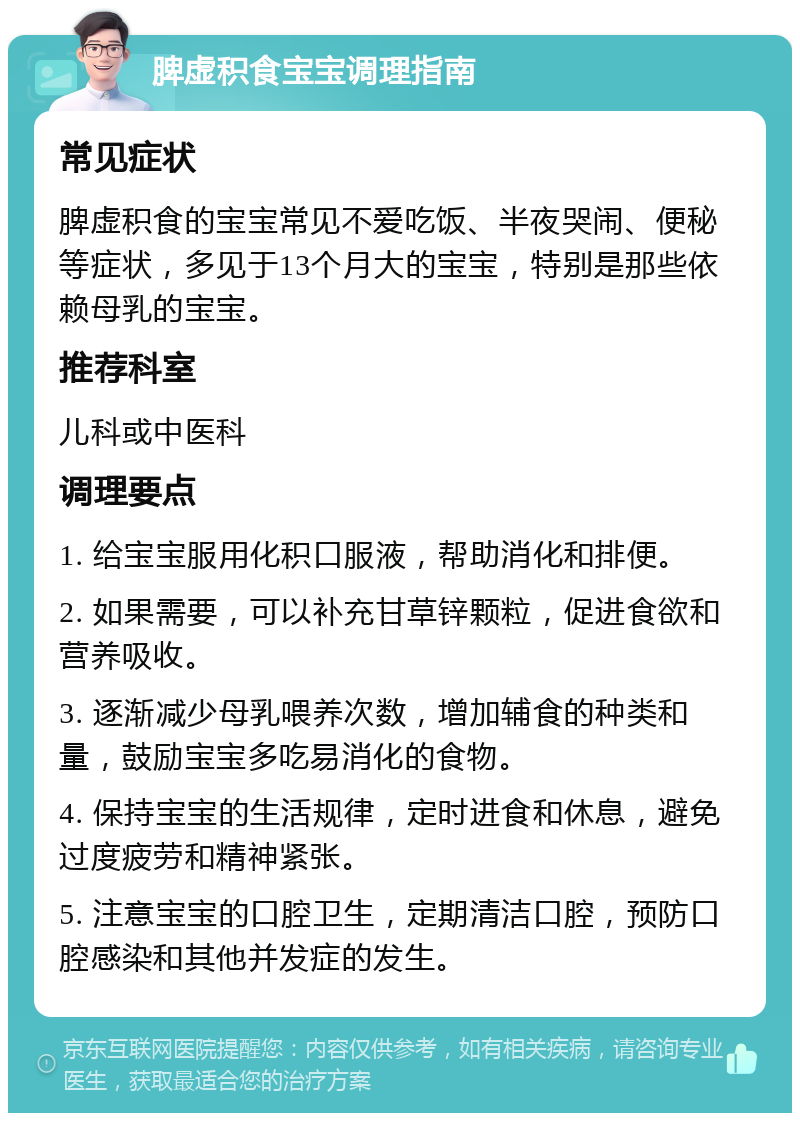 脾虚积食宝宝调理指南 常见症状 脾虚积食的宝宝常见不爱吃饭、半夜哭闹、便秘等症状，多见于13个月大的宝宝，特别是那些依赖母乳的宝宝。 推荐科室 儿科或中医科 调理要点 1. 给宝宝服用化积口服液，帮助消化和排便。 2. 如果需要，可以补充甘草锌颗粒，促进食欲和营养吸收。 3. 逐渐减少母乳喂养次数，增加辅食的种类和量，鼓励宝宝多吃易消化的食物。 4. 保持宝宝的生活规律，定时进食和休息，避免过度疲劳和精神紧张。 5. 注意宝宝的口腔卫生，定期清洁口腔，预防口腔感染和其他并发症的发生。