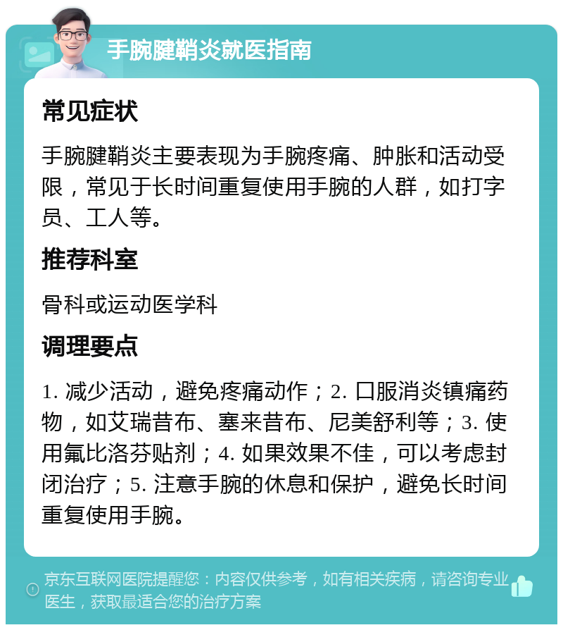 手腕腱鞘炎就医指南 常见症状 手腕腱鞘炎主要表现为手腕疼痛、肿胀和活动受限，常见于长时间重复使用手腕的人群，如打字员、工人等。 推荐科室 骨科或运动医学科 调理要点 1. 减少活动，避免疼痛动作；2. 口服消炎镇痛药物，如艾瑞昔布、塞来昔布、尼美舒利等；3. 使用氟比洛芬贴剂；4. 如果效果不佳，可以考虑封闭治疗；5. 注意手腕的休息和保护，避免长时间重复使用手腕。