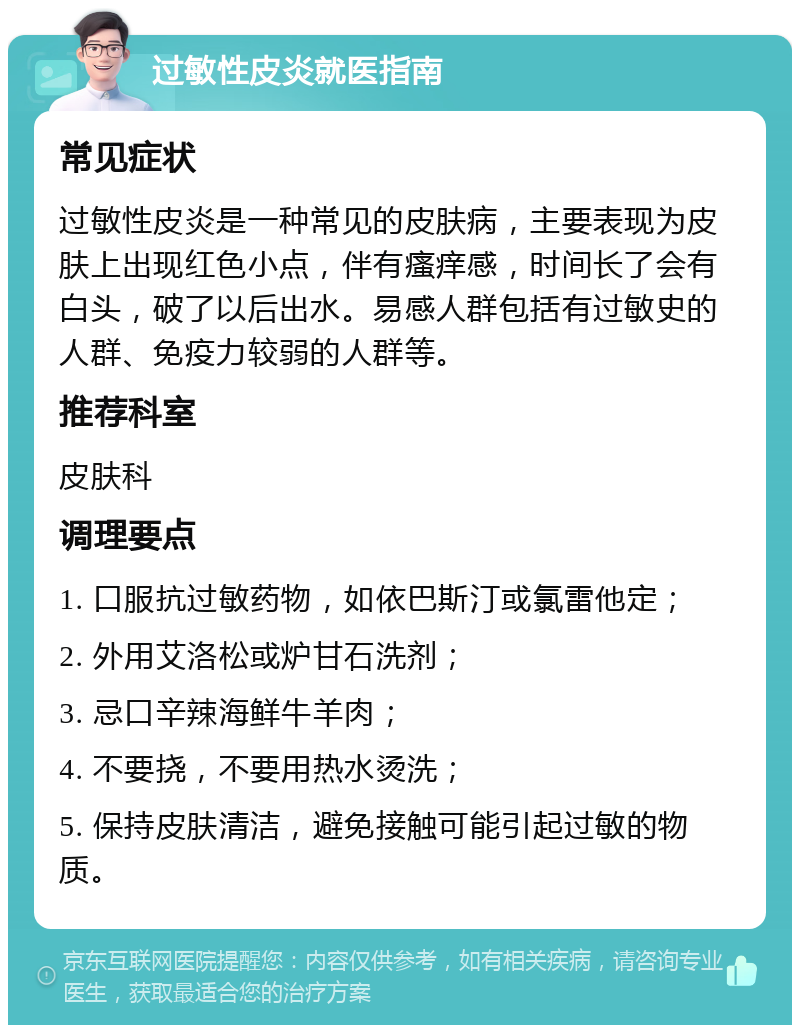 过敏性皮炎就医指南 常见症状 过敏性皮炎是一种常见的皮肤病，主要表现为皮肤上出现红色小点，伴有瘙痒感，时间长了会有白头，破了以后出水。易感人群包括有过敏史的人群、免疫力较弱的人群等。 推荐科室 皮肤科 调理要点 1. 口服抗过敏药物，如依巴斯汀或氯雷他定； 2. 外用艾洛松或炉甘石洗剂； 3. 忌口辛辣海鲜牛羊肉； 4. 不要挠，不要用热水烫洗； 5. 保持皮肤清洁，避免接触可能引起过敏的物质。