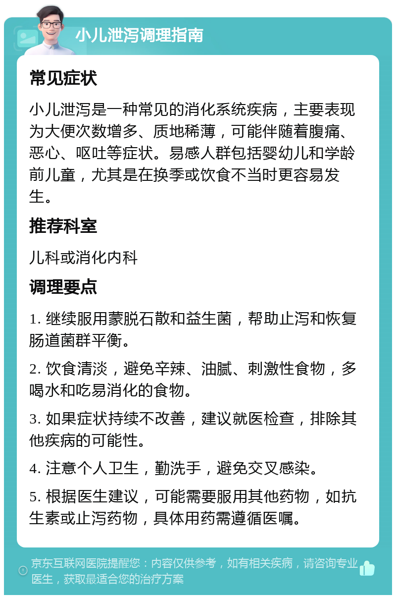 小儿泄泻调理指南 常见症状 小儿泄泻是一种常见的消化系统疾病，主要表现为大便次数增多、质地稀薄，可能伴随着腹痛、恶心、呕吐等症状。易感人群包括婴幼儿和学龄前儿童，尤其是在换季或饮食不当时更容易发生。 推荐科室 儿科或消化内科 调理要点 1. 继续服用蒙脱石散和益生菌，帮助止泻和恢复肠道菌群平衡。 2. 饮食清淡，避免辛辣、油腻、刺激性食物，多喝水和吃易消化的食物。 3. 如果症状持续不改善，建议就医检查，排除其他疾病的可能性。 4. 注意个人卫生，勤洗手，避免交叉感染。 5. 根据医生建议，可能需要服用其他药物，如抗生素或止泻药物，具体用药需遵循医嘱。