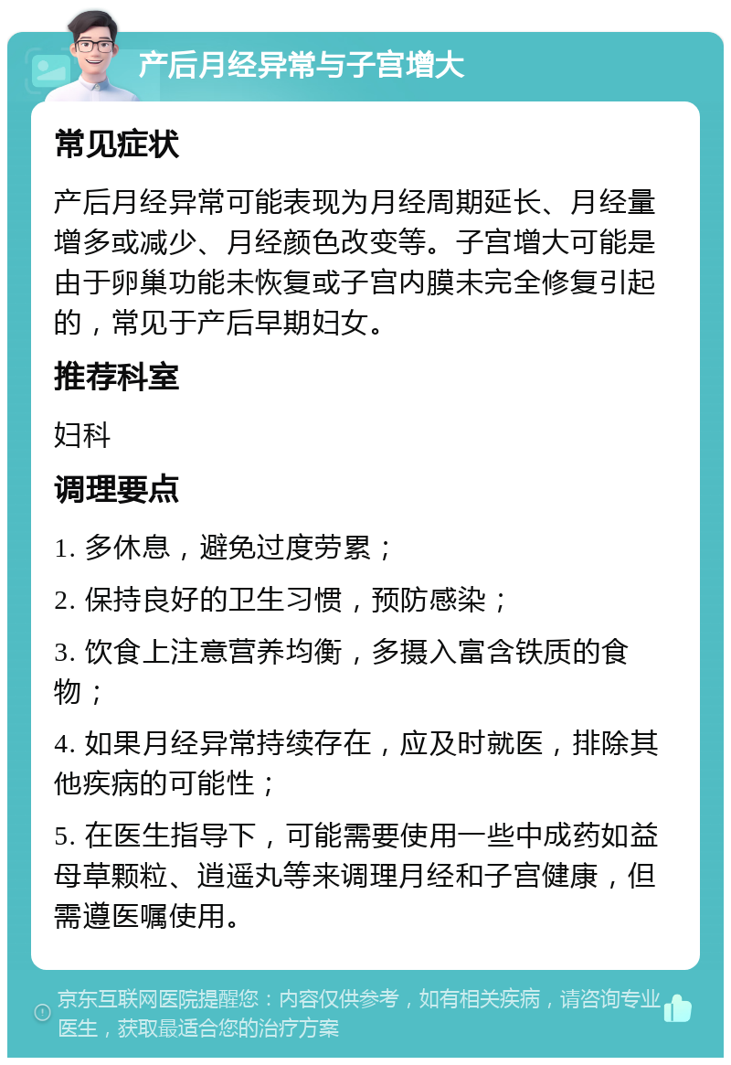 产后月经异常与子宫增大 常见症状 产后月经异常可能表现为月经周期延长、月经量增多或减少、月经颜色改变等。子宫增大可能是由于卵巢功能未恢复或子宫内膜未完全修复引起的，常见于产后早期妇女。 推荐科室 妇科 调理要点 1. 多休息，避免过度劳累； 2. 保持良好的卫生习惯，预防感染； 3. 饮食上注意营养均衡，多摄入富含铁质的食物； 4. 如果月经异常持续存在，应及时就医，排除其他疾病的可能性； 5. 在医生指导下，可能需要使用一些中成药如益母草颗粒、逍遥丸等来调理月经和子宫健康，但需遵医嘱使用。