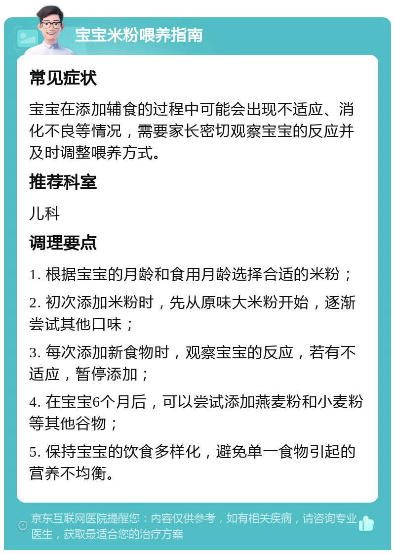 宝宝米粉喂养指南 常见症状 宝宝在添加辅食的过程中可能会出现不适应、消化不良等情况，需要家长密切观察宝宝的反应并及时调整喂养方式。 推荐科室 儿科 调理要点 1. 根据宝宝的月龄和食用月龄选择合适的米粉； 2. 初次添加米粉时，先从原味大米粉开始，逐渐尝试其他口味； 3. 每次添加新食物时，观察宝宝的反应，若有不适应，暂停添加； 4. 在宝宝6个月后，可以尝试添加燕麦粉和小麦粉等其他谷物； 5. 保持宝宝的饮食多样化，避免单一食物引起的营养不均衡。