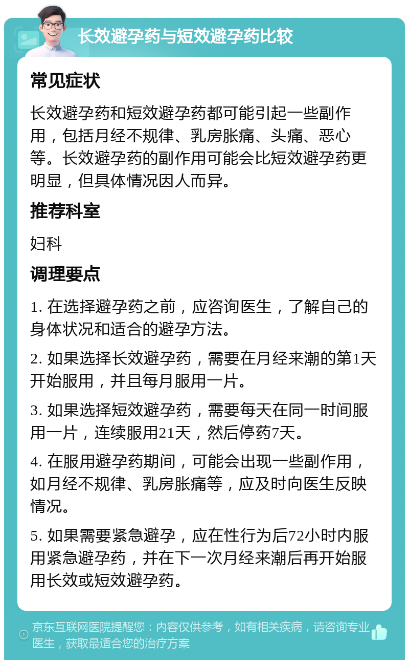 长效避孕药与短效避孕药比较 常见症状 长效避孕药和短效避孕药都可能引起一些副作用，包括月经不规律、乳房胀痛、头痛、恶心等。长效避孕药的副作用可能会比短效避孕药更明显，但具体情况因人而异。 推荐科室 妇科 调理要点 1. 在选择避孕药之前，应咨询医生，了解自己的身体状况和适合的避孕方法。 2. 如果选择长效避孕药，需要在月经来潮的第1天开始服用，并且每月服用一片。 3. 如果选择短效避孕药，需要每天在同一时间服用一片，连续服用21天，然后停药7天。 4. 在服用避孕药期间，可能会出现一些副作用，如月经不规律、乳房胀痛等，应及时向医生反映情况。 5. 如果需要紧急避孕，应在性行为后72小时内服用紧急避孕药，并在下一次月经来潮后再开始服用长效或短效避孕药。