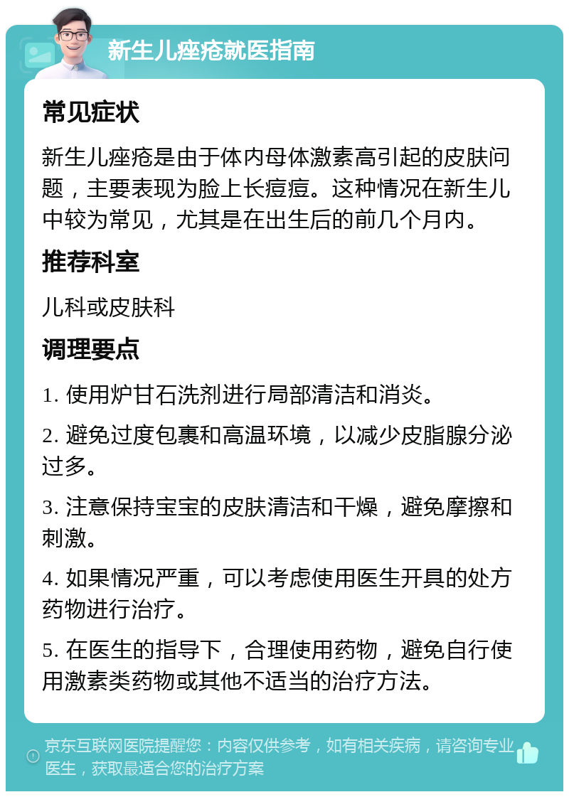 新生儿痤疮就医指南 常见症状 新生儿痤疮是由于体内母体激素高引起的皮肤问题，主要表现为脸上长痘痘。这种情况在新生儿中较为常见，尤其是在出生后的前几个月内。 推荐科室 儿科或皮肤科 调理要点 1. 使用炉甘石洗剂进行局部清洁和消炎。 2. 避免过度包裹和高温环境，以减少皮脂腺分泌过多。 3. 注意保持宝宝的皮肤清洁和干燥，避免摩擦和刺激。 4. 如果情况严重，可以考虑使用医生开具的处方药物进行治疗。 5. 在医生的指导下，合理使用药物，避免自行使用激素类药物或其他不适当的治疗方法。